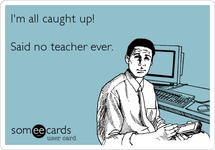 I'm all caught up; ...said no teacher ever.