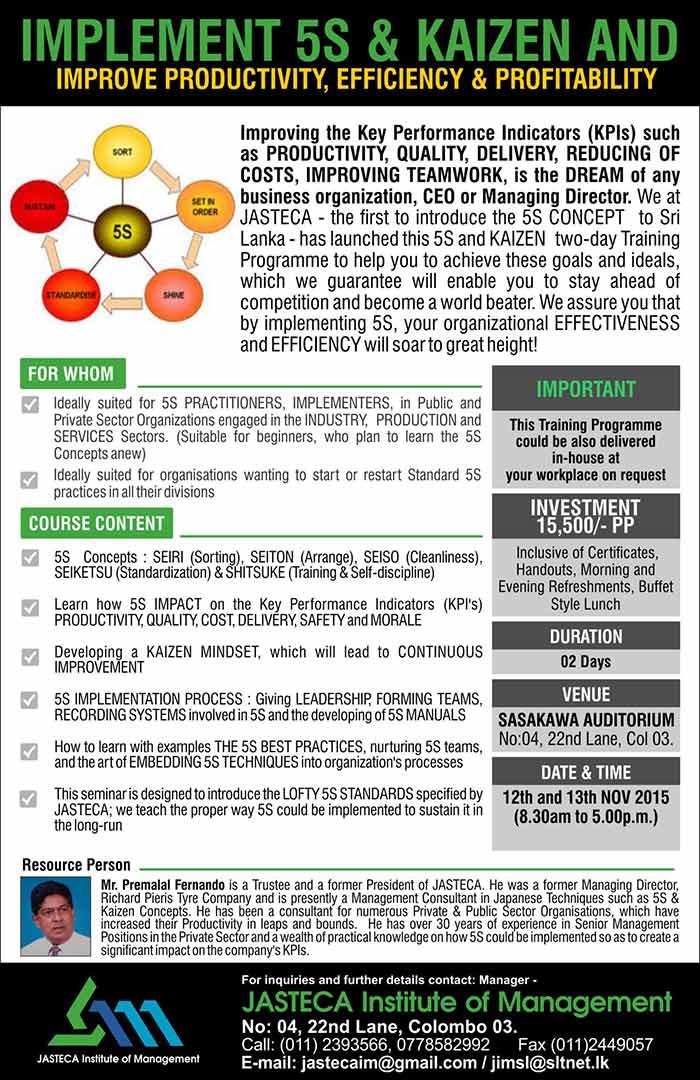 COSTS, IMPROVING TEAMWORK, is the DREAM of any business organization, CEO or Managing Director. We at JASTECA - the first to introduce the 5S CONCEPT  to Sri Lanka - has launched this 5S and KAIZEN  two-day Training Programme to help you to achieve these goals and ideals, which we guarantee will enable you to stay ahead of competition and become a world beater. We assure you that by implementing 5S, your organizational EFFECTIVENESS and EFFICIENCY will soar to great height!    