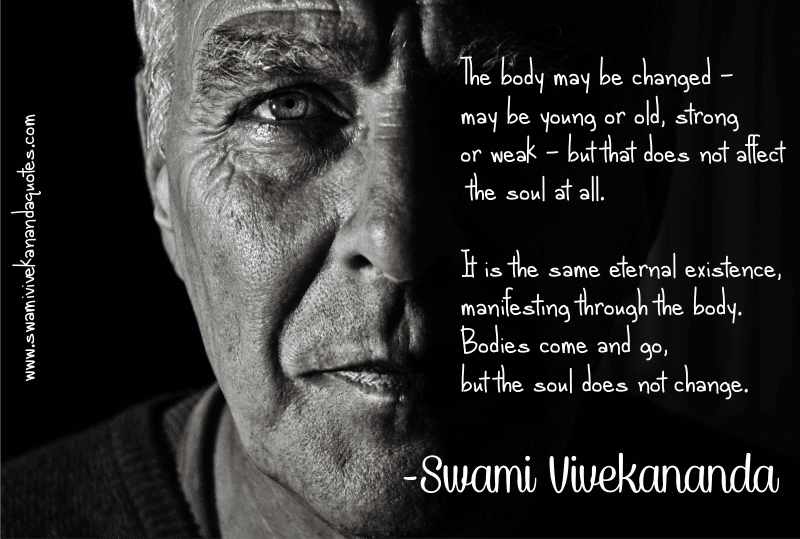 The body may be changed - may be young or old, strong or weak - but that does not affect the soul at all. It is the same eternal existence, manifesting through the body. Bodies come and go, but the soul does not change. – Swami Vivekananda