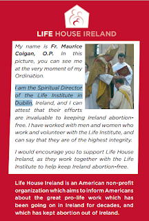 My name is  Fr. Maurice  Colgan, O.P. In this  picture, you can see me  at the very moment of my  Ordination. I am the Spiritual Director  of the Life Institute in  Dublin, Ireland, and I can  attest that their efforts  are invaluable to keeping Ireland abortionfree. I have worked with men and women who  work and volunteer with the Life Institute, and  can say that they are of the highest integrity. I would encourage you to support Life House  Ireland, as they work together with the Life  Institute to help keep Ireland abortion-free. Life House Ireland is an American non-proﬁ t  organization which aims to inform Americans  about the great pro-life work which has  been going on in Ireland for decades, and  which has kept abortion out of Ireland. Please read inside and join today to receive  your free, monthly online update.