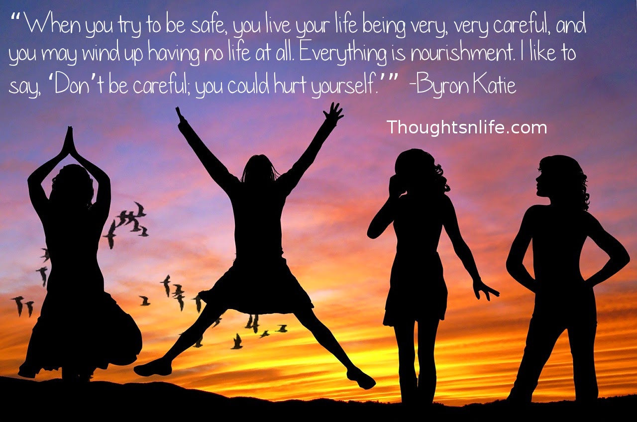 Thoughtsnlife.com : “When you try to be safe, you live your life being very, very careful, and you may wind up having no life at all. Everything is nourishment. I like to say, ‘Don’t be careful; you could hurt yourself.’” -Byron Katie