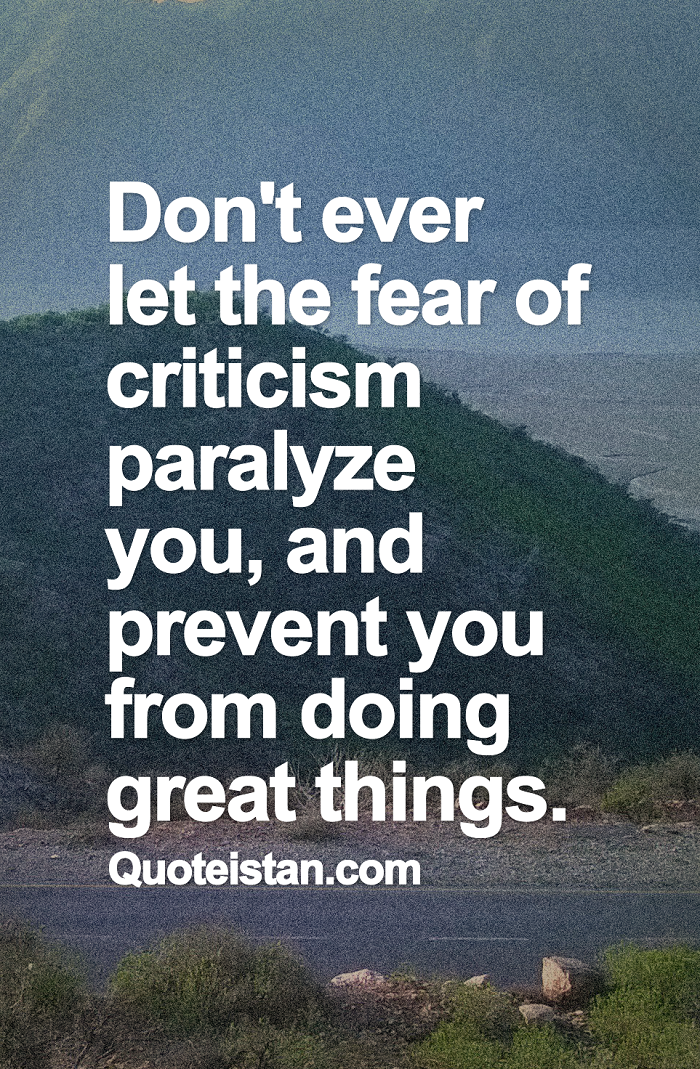 Don't ever let the fear of criticism paralyze you, and prevent you from