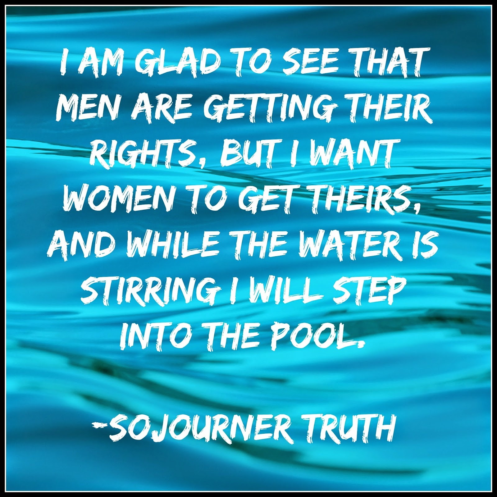 Sojourner Truth I am glad to see that men are getting their rights, but I want women to get theirs, and while the water is stirring I will step into the pool.