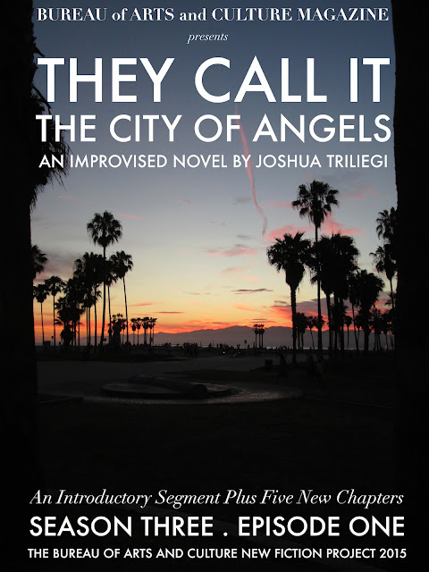 THE NEW FICTION PROJECT 2015  "THEY CALL IT THE CITY OF ANGELS"   The Original Fiction Series: " THEY CALL IT THE CITY OF ANGELS," began two years ago with Season One. An interesting experiment that originally introduced five fictional families, through dozens of characters that came to life before our readers eyes, when Editor Joshua Triliegi, improvised an entire novel on a daily basis and publicly published each chapter on-line. Season Two was an entire smash hit with readers in Los Angeles, where the novel is set and quickly spread to communities around the world through google translations and word of mouth. Season Three begins in August 2015 and the same rules will apply. The entire final season will be improvised and posted publicly on a weekly basis beginning, Friday August the 7th 2015 and continuing each friday to the stories final completion of Book One. "Improvised," in this instance, means: The writer starts and finishes each section without taking any prior notes whatsoever and publishes the completed episode on all Community Sites. Season III is The Finale'.   READ A NEW EPISODE EVERY FRIDAY IN AUGUST 2015 BEGINNING ON  AUGUST  7TH   /  14TH   /  21ST  /  28TH