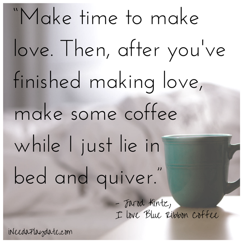 “Make time to make love. Then, after you've finished making love, make some coffee  while I just lie in bed  and quiver.” 