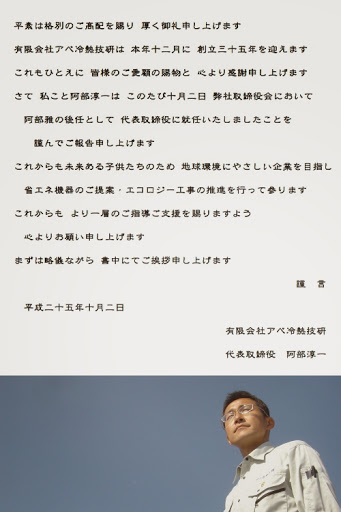 平素は格別のご高配を賜り 厚く御礼申し上げます。有限会社アベ冷熱技研は 本年十二月に 創立三十五年を迎えます。これもひとえに 皆様のご愛顧の賜物と 心より感謝申し上げます。さて 私こと阿部淳一は このたび十月二日 弊社取締役会において阿部雅の後任として 代表取締役に就任いたしましたことを謹んでご報告申し上げます。これからも未来ある子供たちのため 地球環境にやさしい企業を目指し。省エネ機器のご提案・エコロジー工事の推進を行って参ります。これからも より一層のご指導ご支援を賜りますよう心よりお願い申し上げます。まずは略儀ながら 書中にてご挨拶申し上げます。謹言 平成二十五年十月二日 有限会社アベ冷熱技研 代表取締役 阿部淳一