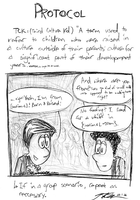 TCK: (Third Culture Kid) "A term used to refer to children who were raised in a culture outside of their parents' culture for a significant part of their development years." Wikipedia    TEDDY: "And where are you from? That's the kind of small talk we're supposed to be making here, right?"  MARK: "Ha, right! Yeah, I'm from [location=L]! Born & raised!"  TEDDY: "No fooling? I lived for a while in {location<L+50km}."    If in a group scenario, repeat as necessary.