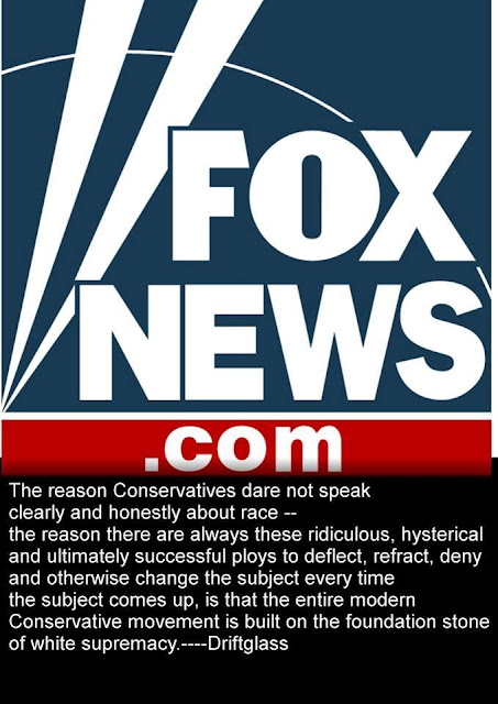 Quotation from Driftglass:  The reason that conservatives dare not speak openly and honestly about race--the reason that there are always these hysterical, ridiculous, and ultimately successful ploys to deflect, retract, deny, and otherwise change the subject every time the subject comes up--is that the entire modern Conservative movement is built on the foundation stone of white supremacy.