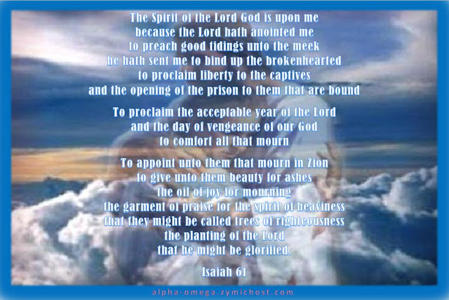 The Spirit of the Lord God is upon me; because the Lord hath anointed me to preach good tidings unto the meek; he hath sent me to bind up the brokenhearted, to proclaim liberty to the captives, and the opening of the prison to them that are bound; To proclaim the acceptable year of the Lord, and the day of vengeance of our God; to comfort all that mourn;  To appoint unto them that mourn in Zion, to give unto them beauty for ashes, the oil of joy for mourning, the garment of praise for the spirit of heaviness; that they might be called trees of righteousness, the planting of the Lord, that he might be glorified.