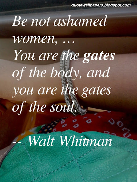 Be not ashamed women.You are the gates of the body, and you are the gates of the soul. Walt Whitman