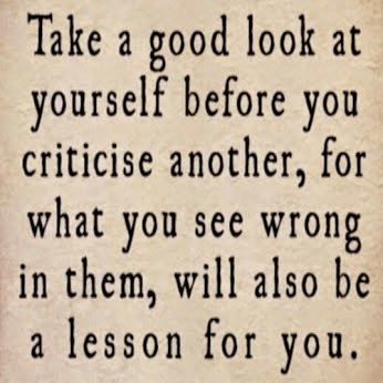 Take a good look at yourself before you criticise another, for what you see  wrong in them, will also be a lesson for you.