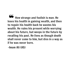 How strange and foolish is man. He loses his health is gaining wealth, and then to regain his health back he wastes his wealth. He ruins his present while worrying about his future, but weeps in the future by recalling his past. He lives as through death shall never come to him, but dies in a way as if he was never born.