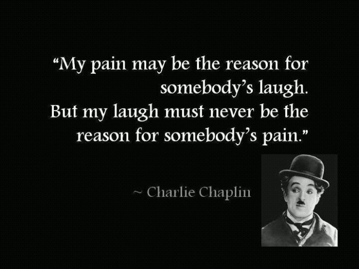 My Pain May Be The Reason For Somebody's Laugh. But My Laugh Must Never Be The Reason For Somebody's Pain - Charlie Chaplin