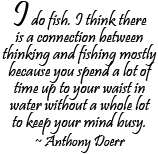 I do fish. I think there is a connection between thinking and fishing mostly because you spend a lot of time up to your waist in water without a whole lot to keep your mind busy. ~ Anthony Doerr