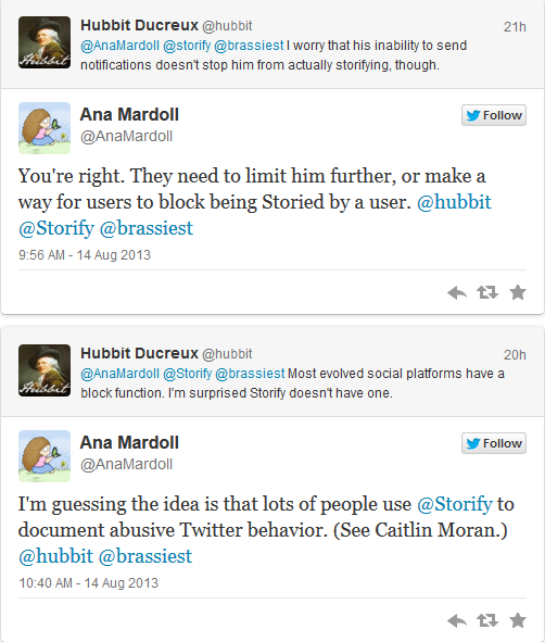 @hubbit: I worry that his inability to send notifications doesn't stop him from actually storifying, though. @AnaMardoll [replying to @hubbit]: You're right. They need to limit him further, or make a way for users to block being Storied by a user. @hubbit [replying to @AnaMardoll]: Most evolved social platforms have a block function. I'm surprised Storify doesn't have one. @AnaMardoll [replying to @hubbit]: I'm guessing the idea is that lots of people use @Storify to document abusive Twitter behavior (see Caitlin Moran.)