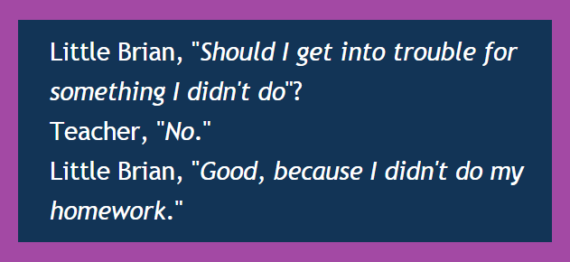 Little Brian, Should I get into trouble for something I didn't do...
Teacher, No....Little Brian, Good, because I didn't do my homework