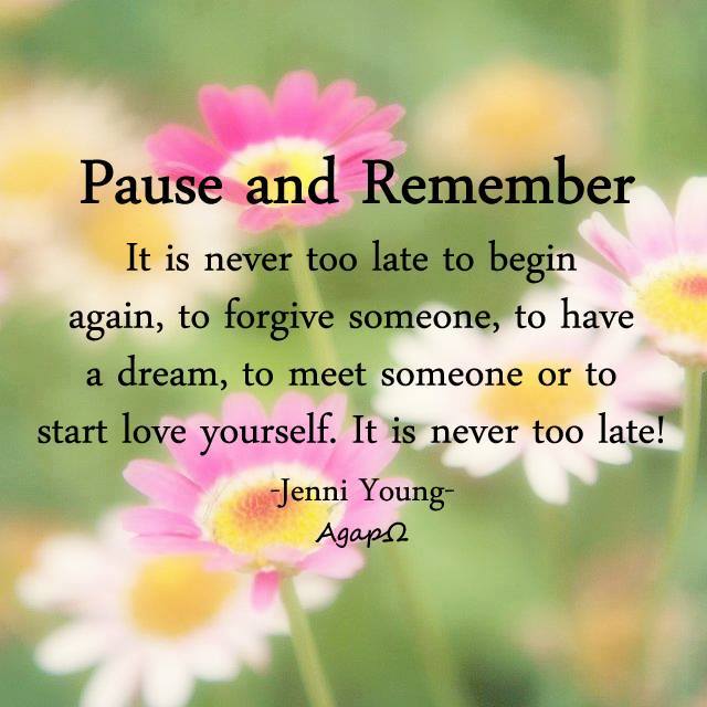 Pause and remember— It is never too late to begin again, to forgive someone, to have a dream, to meet someone or to start love yourself. It is never too late.
