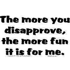 The more you disapprove, the more fun it is for me