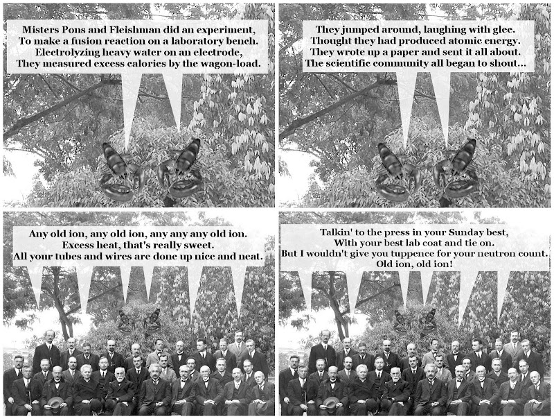 Second Verse, Same as the First, A Whole Lot Louder and Whole Lot Worse! Misters Pons and Fleishman did an experiment, To make a fusion reaction on a laboratory bench. Electrolyzing heavy water on an electrode, They measured excess calories by the wagon-load. They jumped around, laughing with glee. Thought they had produced abundant energy. They wrote up a paper and sent it all about. The scientific community all began to shout... Any old ion, any old ion, any any any old ion. Excess heat, that's really sweet. All your tubes and wires are done up nice and neat. Talkin' to the press in your Sunday best, With your best lab coat and tie on. But I wouldn't give you tuppence for your neutron count. Old ion, old ion!