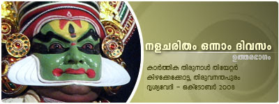 Nalacharitham Onnam Divasam - Uthara Bhagam Kathakali: Kalamandalam Krishnakumar (Nalan), Margi Vijayakumar (Damayanthi), Kalamandalam Balasubrahmanian (Indran), Kalamandalam Shanmukhadas (Agni), Margi Suresh (Yaman), Margi Harivalsan (Varunan), Margi Sukumaran (Saraswathi); Music: Pathiyoor Sankarankutty, Kalamandalam Vinod; Maddalam: Margi Rathnakaran; Chenda: Margi Venugopal; Chutti: R.L.V. Somadas; Presented by Drisyavedi, Thiruvananthapuram. Nalacharitham Onnam Divasam - Uthara Bhagam Kathakali: Kalamandalam Krishnakumar (Nalan), Margi Vijayakumar (Damayanthi), Kalamandalam Balasubrahmanian (Indran), Kalamandalam Shanmukhadas (Agni), Margi Suresh (Yaman), Margi Harivalsan (Varunan), Margi Sukumaran (Saraswathi); Music: Pathiyoor Sankarankutty, Kalamandalam Vinod; Maddalam: Margi Rathnakaran; Chenda: Margi Venugopal; Chutti: R.L.V. Somadas; Presented by Drisyavedi, Thiruvananthapuram.