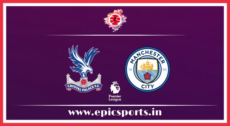 Crystal Palace vs Man City ; Match Preview, Lineup & Updates