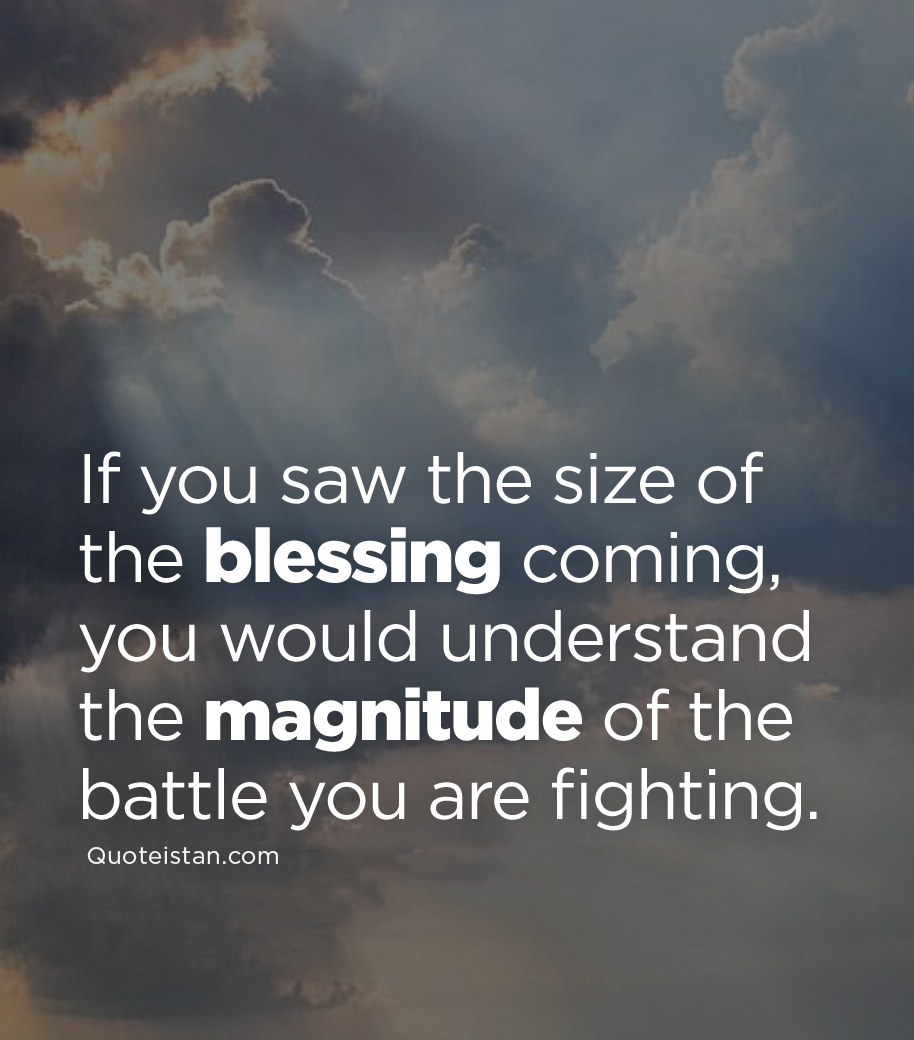 If you saw the size of the blessing coming, you would understand the magnitude of the battle you are fighting.