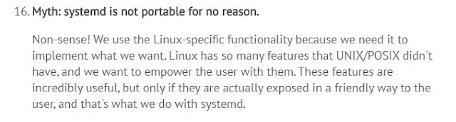 Mito: systemd não é portável por nenhuma razão. Sem sentido! Utilizamos funcionalidade específica do Linux porque precisávamos dela para implementar o que queríamos. Linux possui tantos recursos que UNIX/POSIX não possuem, e queríamos capacitar os usuários com esses recursos. Esses recursos são incrivelmente uteis, mas somente se eles são expostos de verdade de um jeito amigável ao usuários, e é isso o que fazemos com o systemd. Mito: systemd não é portável por nenhuma razão. Sem sentido! Utilizamos funcionalidade específica do Linux porque precisávamos dela para implementar o que queríamos. Linux possui tantos recursos que UNIX/POSIX não possuem, e queríamos capacitar os usuários com esses recursos. Esses recursos são incrivelmente uteis, mas somente se eles são expostos de verdade de um jeito amigável ao usuários, e é isso o que fazemos com o systemd.
