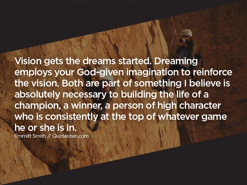 Vision gets the dreams started. Dreaming employs your God-given imagination to reinforce the vision. Both are part of something I believe is absolutely necessary to building the life of a champion, a winner, a person of high character who is consistently at the top of whatever game he or she is in.