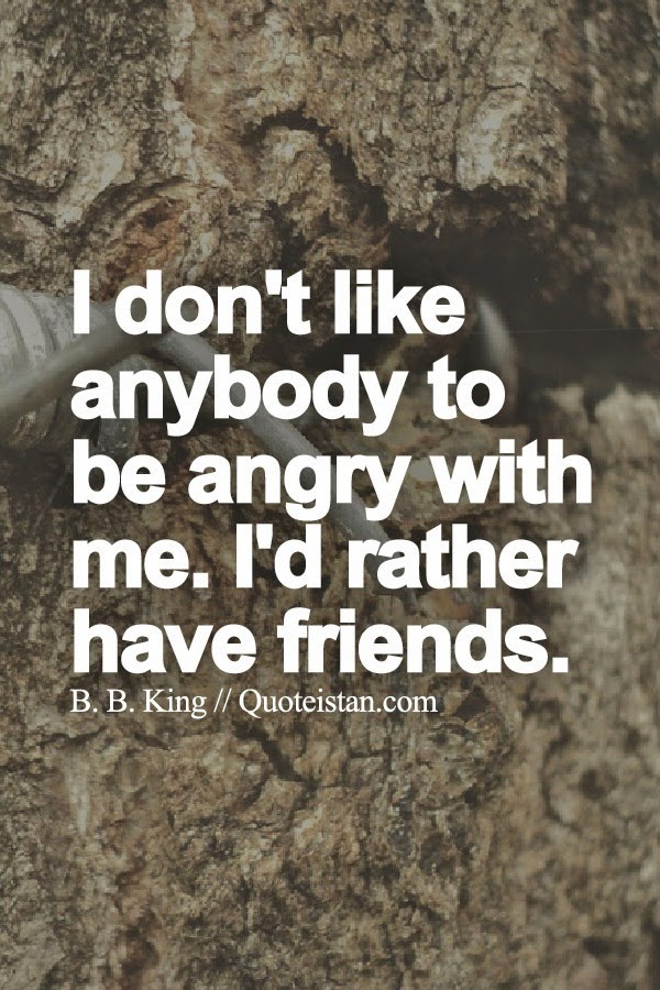 I don't like anybody to be angry with me. I'd rather have friends.