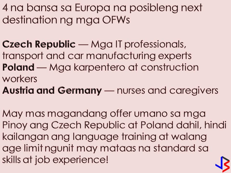 Another four countries in Europe will soon to hire Filipino workers and possibly be the next destination for Overseas Filipino Workers (OFWs). According to reports, there is great demand for Filipino workers in Czech Republic, Poland, Germany, and Austria.  Some representatives of Philippine Association of Service Exporters Inc. (PASEI) will go to the aforementioned four countries in Europe to discuss the possible opportunities for OFWs. Four countries primarily need healthcare professionals such as nurses and caregivers according to PASEI President Elsa Villa. She added they have an aging society where special care is needed.  Villa said infrastructure project in Poland needs a lot of carpenters and construction workers. "They have many craftsmen who are skilled but they tend to leave the country. There are no workers for many projects in Poland," Villa said. On the other hand, Czech Republic is in need of IT professionals and transportation experts.  With this PASEI is hoping for a positive outcome of their talks with representatives of four European countries.  Bernard Olalia, the administrator of the Philippine Overseas Employment Administration (POEA), said that there must be a bilateral agreement between the Philippines and the said countries if there are a large-scale deployment of OFWs. This is to ensure the safety of Filipinos in the above-mentioned countries. It is earlier reported that more than 300 skilled workers are now needed in Prague, capital of Czech Republic, for the next three months. According to Abs-Cbn Report, applicants are not required to have college degrees and only need to have basic knowledge of electronics, information technology, and other related technical jobs. Prague is looking to hire 1,000 Filipinos by the end of 2018.