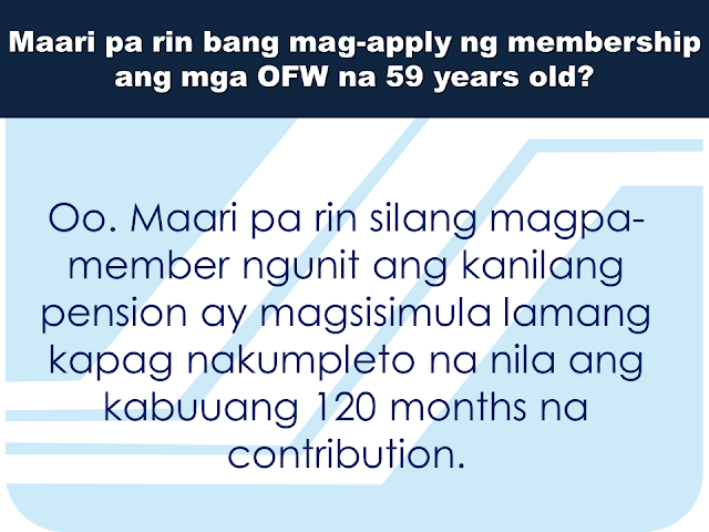 Here are some useful information regarding SSS and how OFW members can benefit from it. This question and answers might provide enlightenment for queries you probably have in mind at the moment.     What is SSS OFW Coverage Program?  It is a program of SSS that covers all OFWs with ages below 60 years old. It was established since 1995 to address the growing number of OFWs who are not members of the SSS.    Can an OFW that  is presently  59 years old can still apply for membership?  Yes. They can still be a member but their pension will start only after they  had completed 120 months full contributions.     The OFW coverage will start upon payment of contribution; what does it mean?  OFW membership is considered voluntary in nature since they do not have an employer in the Philippines. Their first payment of the contribution determines the beginning of their coverage date as a member of the SSS.    How do OFWs register to SSS?  You can now easily download  an application form or  Personal data record online via www.sss.gov.ph or you can visit the nearest SSS office in your area. Fill out and submit the form together with the following documents:  Birth Certificate Baptismal Certificate Passport Driver's License PRC Card       How much will be the contribution?  It depends on the declared monthly income on the time of application. However, for OFWs, the minimum salary bracket starts from PHP 5,000.00 or a monthly contribution of PHP 550.00  * The bigger the monthly contribution you make, the bigger your benefits will be.    Are  the benefits for OFWs different from other members of SSS?  No. Benefits and privileges of the OFWs are similar to what other regular members will get except for the Employees Compensation. Since OFWs do not have local employers in the Philippines, they are not entitled to receive Employees Compensation.  Can OFWs apply for a housing loan from SSS?  Yes. SSS has a special program allowing OFWs to borrow money for housing or the SSS  Housing Loan.   Where can OFWs pay their monthly SSS contributions and amortizations?  You can pay at any SSS payment channels like he following: Asia United Bank Bank Of Commerce Iremit Ventaja Lucky Money Philippine National Bank Sky Freight   What are the benefits that the OFWs can get  from SSS?  All qualified OFWs are entitled to the following benefits: Sickness, maternity, disability, retirement, death, and funeral benefits.   Is there a special consideration for the OFWs in paying SSS contributions?  Yes. All payments for the month of  January to December can be paid any time within the year. Contributions for the month of October to December can be paid up to January 31 the following year. OFWs can also continue paying their contribution until they reach 60-65 years of age.