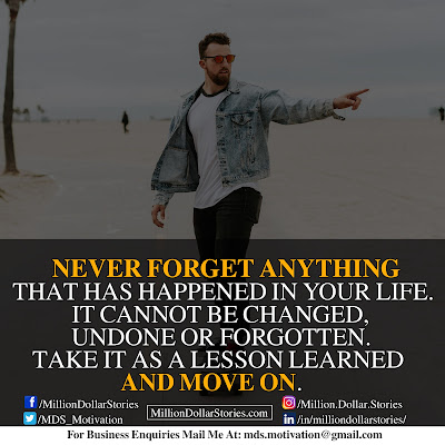 NEVER FORGET ANYTHING THAT HAS HAPPENED IN YOUR LIFE. IT CANNOT BE CHANGED, UNDONE OR FORGOTTEN. TAKE IT AS A LESSON LEARNED AND MOVE ON. NEVER FORGET ANYTHING THAT HAS HAPPENED IN YOUR LIFE. IT CANNOT BE CHANGED, UNDONE OR FORGOTTEN. TAKE IT AS A LESSON LEARNED AND MOVE ON.