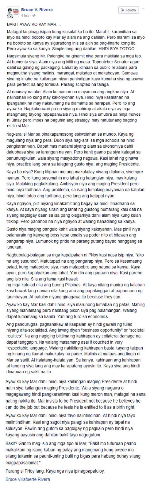 Matagal ko pinag-isipan kung isusulat ko ba ito. Marahil, karamihan sa inyo na hindi boboto kay Mar ay alam na ang dahilan. Pero marami sa inyo na boboto sa kanya ay siguradong inis sa akin sa pag-iinarte kong ito. Pero ayaw ko sa kanya. Simple lang ang dahilan. HINDI SIYA TOTOO.
Nagsimula siyang Mr. Palengke na ginamit niya para makilala sa mga tao. At bumenta siya. Alam niya ang kiliti ng masa. Topnotcher Senator agad dahil sa galing ng packaging. Lahat ay idinaan sa public relations para magmukha siyang malinis, marangal, makatao at makabayan. Gumawa siya ng imahe na kailangan niyan panindigan kaya kumuha siya ng asawa para perfect na ang formula. Parang scripted na talaga.
At naumay na ako. Alam ko naman na mayaman ang angkan niya. At naiindihan ko kung may kakonyohan siya. Hindi niya kasalanan na ipanganak na may nakaumang na diamante sa harapan. Pero ito ang ayaw ko. Nagkukunwari pa rin siyang mahirap at akala niya ay mga mangmang tayong napapaniwala niya. Hindi siya umubra sa ninja moves ni Binay pero imbes na baguhin ang strategy, may natutunang bagong estilo si Mar.
Nag-aral si Mar sa pinakapamosong eskwelahan sa mundo. Kaya ng magulang niya ang pera. Duon siya nag-aral sa mga schools na hindi pangkaraniwan. Dapat mas madami siyang alam sa ekonomiya dahil dalubhasa siya sa larangan na yan. Pero kahit gaano pa siya katagal sa panunungkulan, wala siyang masyadong nagawa. Kasi lahat ng ginawa niya, practice lang para sa talagang gusto niya, ang maging Presidente.
Kaya ba niya? Kung titignan mo ang makukulay niyang diploma, siyempre naman. Pero kung susumahin mo lahat ng katangian niya, may kulang siya. Malaking pagkukulang. Ambisyon niya ang maging President pero hindi niya tadhana. Ang problema, sa isang lumaking mayaman na katulad niya, hindi totoo ang tadhana, pera lang ang katapat nyan.
Kaya ngayon, pilit niyang kinakamit ang bagay na hindi itinadhana sa kanya. At kaya niyang sirain ang lahat ng gustong humarang kasi dati na siyang nagbigay daan sa isa pang olegarkiya dahil alam niya kung kelan titiklop. Pero panahon na niya ngayon at walang hahadlang sa kanya.
Gusto niya maging pangulo kahit wala siyang kakayahan. Mas pinili niya balahurain ng kanyang boss kesa umalis sa poder nito at bitawan ang pangarap niya. Lumunok ng pride na parang putang bayad hanggang sa lunukan.
Nagbubulag-bulagan sa mga kapalpakan ni PNoy kasi nasa isip niya,