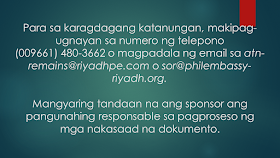 What Are The Procedures For The Repatriation Remains Of An OFW To The Philippines? Sometimes, OFWs and families are getting into inevitable situations like a loss of loved ones who work abroad. If your OFW family or relative died overseas, here is the procedure provided by the DFA. Take note that this procedure is only applied to documented overseas Filipino workers in Saudi Arabia only. Whether they died a natural cause or under unfavorable circumstances, it is very important that their remains be repatriated immediately Ads Sponsored Links Should such a thing happen, according to the Philippine Embassy in Riyadh, here is the procedure to be followed: 1. The sponsor should inform the family of the deceased of the death and secure a Letter of Acceptance for remains. 2. The sponsor should secure the medical report and death notification of the deceased from the hospital where the Filipino died or where his remains were brought to. 3. The sponsor should report the death to the Police station having jurisdiction over the case to obtain its endorsement for the issuance of the death certificate of the deceased. 4. The sponsor should submit to the Embassy four (4) copies each of the following documents: the death certificate; the medical report; the Police Report (if the Filipino died of unnatural causes, such as work-related or road traffic accidents, or cases wherein there was foul play) photocopy of the passport of the deceased; and list of the personal belongings of the deceased. 5. After completion of these requirements, the Embassy will then issue its No Objection Certificate. The fee for the Certificate is SAR 100.00. 6. The sponsor of the deceased will then present the Embassy’s No Objection Certificate to the concerned Police authorities to the secure the following letters from the said office: the Saudi Passport Office; the hospital morgue; the airport; the Immigration Office; the Customs Office; and the cargo company. 7. The sponsor must go to the Passport Office for the issuance of the exit visa of the deceased. 8. The sponsor should proceed to the airline and the cargo company to secure the flight booking and to arrange the shipment of the personal belongings of the deceased to the Philippines. 9. The sponsor should then inform the Embassy of the confirmed flight details of the shipment of the remains of the deceased. 10. The sponsor will proceed to the Hospital morgue for the release of the human remains of the deceased for transport to the airport. For further inquiries, please contact telephone number (009661) 480-3662 or send an email to atn-remains@riyadhpe.com or sor@philembassy-riyadh.org. Please note that it is the employer who is primarily responsible to process the above-stated documents. The Saudi Labor Law, Article 40, states that : The employer shall bear the costs of the foreign workman’s recruitment, the fees for issuance and renewal of his residence and work permits, as well as the attendant delay fines, profession change fees, exit and re-entry visa fees, and return ticket to the workman’s homeland upon termination of the relationship between the two parties. The workman shall bear the costs of his return to his homeland if he is found unfit for work or if he wishes to return home in the absence of a legitimate reason. The employer shall bear the cost of transferring the services of the workman he wishes to employ. The employer shall bear the cost of repatriating the dead body of the workman to the location where the contract has been concluded or the workman recruited, except where the dead workman’s body is buried in the Kingdom with the approval of his family. The employer shall be relieved of this duty if the General Organization for Social Insurance assumes this obligation. Filed under the category of OFW, work abroad.work abroad, DFA, documented, repatriated,Saudi Arabia