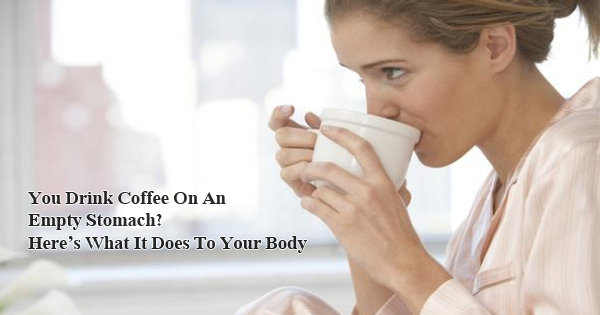 You Drink Coffee On An Empty Stomach Here s What It Does To Your Body 