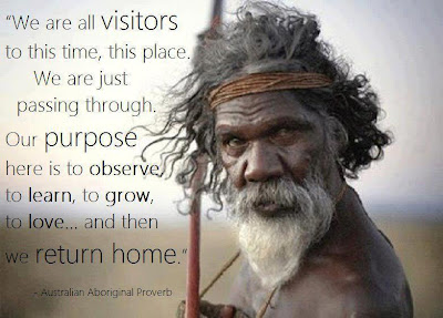 We are all visitors to this time, this place. We are just passing through. Our purpose here is to observe, to learn, to grow, to love, and then we return home; Ancient Aboriginal saying