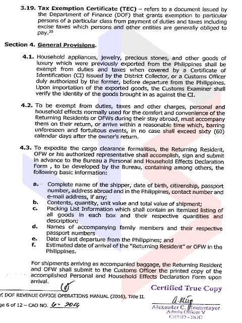 The Bureau of Customs has issued Customs Administrative Order (CAO) No. 06-2016, which covers the provisions of Republic Act No. 10863 (or the Customs Modernization and Tariff Act) on conditionally tax and/or duty–exempt importation of personal and household effects of “Returning Residents" and Returning Overseas Filipino Workers (OFWs).  The said CAO was published in the Official Gazette on 9 January and will take effect 15 days days after its publication, or on 24 January.  Below is a summary of the guidelines provided in the Customs Administrative Order:     A. Who can avail of this privilege?  1. "Returning Resident" – a Filipino national, including his/her spouse and dependent children, who has stayed abroad for a period of at least 6 months and is returning to the Philippines.   2. Returning Overseas Filipino Worker (OFW) – holder of a valid passport issued by the Department of Foreign Affairs (DFA) and certified by Department of Labor and Employment (DOLE) or Philippine Overseas Employment Administration (POEA) for overseas employment purposes. This covers all Filipinos working in a foreign country under employment contracts, regardless of their professions, skills or employment status.    To avail of this privilege, the personal and household goods must accompany the Returning Residents or Returning OFWs upon their return from abroad or must arrive within a reasonable time, which shall not exceed sixty (60) days after the owner’s return.    B. What are the beneficiaries allowed to bring in?    1. “Personal and Household Effects”, such as wearing apparel, personal adornments, electronic gadgets, toiletries, or similar items; furniture, dishes, linens, libraries, and similar household furnishing for personal use; and instruments related to one’s profession and analogous personal or household effects whether new or used, that are for personal use or consumption and not for commercial purposes, not intended for barter, sale or hire;   2. “Durables” such as household appliances, machinery, or sports equipment that may be used repeatedly or continuously over a period of a year or more, assuming a normal or average rate of physical usage.   Note: Household appliances, jewelry, precious stones, and other goods of luxury that were previously exported from the Philippines are also exempt from the payment of duties and taxes if these are covered by a Certificate of Identification (CI) that was issued by an authorized Customs Officer before these goods were brought out or exported from the Philippines.   Excisable items such as, but not limited to, distilled spirits, wines, cigars and cigarettes, perfumes, toilet waters, in excess of the allowable quantity to be prescribed by the Bureau shall be subject to payment of duties, taxes and other charges.     C. How to avail of this privilege?   For efficient cargo clearance, Returning Residents and Returning OFWs or their authorized representative must comply with the following:    1. Sign and submit in advance to BOC a “Personal and Household Effect Declaration Form,” which will be issued by the Bureau in a separate order;   In case of accompanied baggage, submit the accomplished form upon arrival to a Customs Officer;    2. Secure a Duty and Tax Free Exemption Certificate (TEC) from the Revenue Office of the Department of Finance (DOF).     D. Amount of Exemption:  Exemption from payment of duties and taxes on personal and household effects of “Returning Residents” and Returning OFWs must not exceed the following values: 1. P350,000.00 for those who have stayed in a foreign country for at least ten (10) years and have not availed of this privilege within ten (10) years prior to the Returning Resident's or OFW's arrival;  2. P250,000.00 for those who have stayed in a foreign country for a period of at least five (5) years but not more than ten (10) years and have not availed of this privilege within five (5) years prior to the Returning Residents of OFW's arrival; or  3. P150,000.00 for those who have stayed in a foreign country for a period of less than five (5) years and have not availed for this privilege within six (6) months prior to the Returning Resident's or OFW's arrival.  In addition to the privilege stated above, Returning OFWs are allowed to bring in, tax and duty-free, home appliances and other durables limited to one (1) of a kind, the total amount of which shall NOT exceed P150,000.00.  Any amount in excess shall be subject to corresponding duties and taxes.  E. Goods/Items EXCLUDED from these privileges:  1. Luxury items, unless covered by a pre – departure Certificate of Identification;  2. Vehicles;  3. Watercrafts;  4. Aircrafts;  5. Animals;  6. Donations;  7. Goods intended for barter, sale or hire;  8. Goods in commercial quantity;  9. Regulated goods in excess of the limits allowed by regulations; and  10. Prohibited and restricted goods.   See original post here:              Add caption                          Source: https://www.facebook.com/notes/bureau-of-customs-ph/boc-issues-rules-on-tax-andor-duty-free-importation-of-returning-residents-ofws/1863848377196270       RECOMMENDED:  PRESIDENT DUTERTE VISITS ADMIRAL TRIBUTS    DTI ACCREDITED CARGO FORWARDERS FOR 2017   NO MORE PHYSICAL INSPECTION FOR BALIKBAYAN BOXES    BOC DELISTED CARGO FORWARDERS AND BROKERS   BALIKBAYAN BOXES SHOULD BE PROTECTED  DOLE ENCOURAGES OFW TEACHERS TO TEACH IN THE PHILIPPINES ©2017 THOUGHTSKOTO