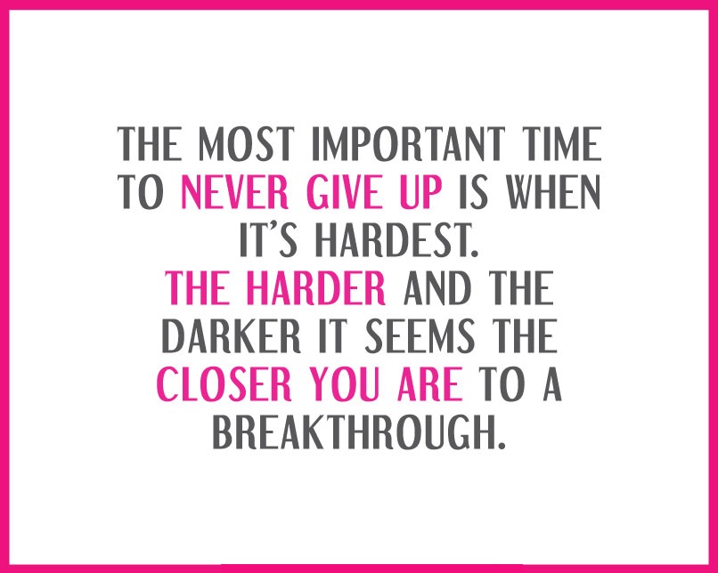 The most important time to never give up is when it's hardest. The harder and the darker it seems the closer you are to a breakthrough.