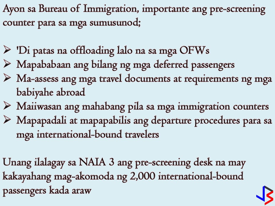 To avoid unjust offloading the Bureau of Immigration (BI) will open pre-screening counters in all international airport terminals in the country. According to BI, the opening of the pre-screening desk was a proposal from former Special Assistant to President Christopher Bong Go. It aims to avoid unjust offloading of OFWs traveling as a tourist as well as international bound passengers.  BI said there's a report about the increasing number of deferred passengers and unjust offloading of OFWs and it should be addressed, the reason why they adopt the suggestion of Go.   Immigration Commissioner Jaime Morente said the common reason of offloading is the incomplete documents upon the assessment of the immigration forward counters. However, he said that there are alarming incidents regarding certain immigration official involved in alleged unjust offloading of an OFWs who departs as a tourist.   Morente believes that Go's suggestion could be a solution to the problem especially for OFWs who fails in the assessment of their travel and other requirements for their travel and work abroad. Sometimes he said it affects OFWs especially those who travel for the first time as a tourist but could not explain the purpose of their travel.  Under normal procedures, all Philippine passport holders pass through the immigration forward counters for departure formalities. If the immigration officer finds a problem and the passenger cannot explain the purpose of travel, he or she will be referred to another screening after 45 seconds before they are finally cleared to travel.  Aside from unjust offloading pre-screening counters can also shorten long lines in the immigration counters and would contribute to the smooth and faster departure procedures for international-bound travelers.   BI added, two pre-screening desks will be set up at NAIA 3 as initial implementation but eventually, all international airport terminals will be covered. It said that pre-screening desk can accommodate up to 2,000 international-bound passengers daily.   Under the guidelines, a "Balik Manggagawa OFW with a valid visa and existing work contract with his current employer who intends to go to other countries while on vacation is considered a tourist and allowed to travel according to the guidelines for tourist passengers.