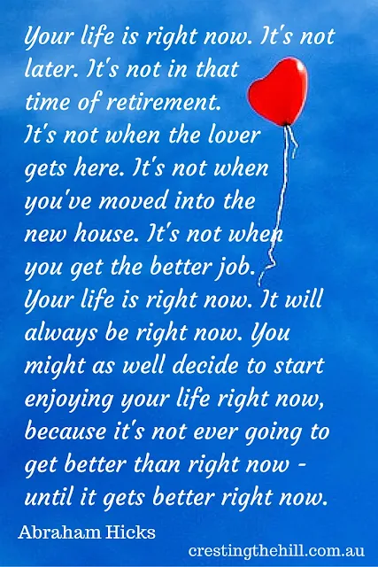 Your life is right now! It's not later. It's not in that time of retirement. It's not when the lover gets here. It's not when you've moved into the new house.