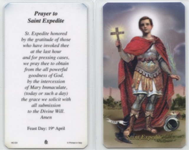 "St. Expedite honored by the gratitude of those who have invoked thee at the last hour and for pressing cases, we pray thee to obtain from all powerful goodness of God, by the intercession of Mary Immaculate, (today or such a day) the grace we solicit with all submission to the Divine Will. Amen."