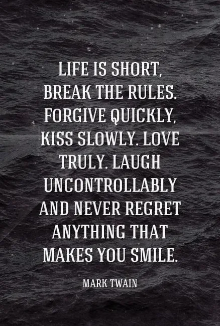 Life is short, break the rules. Forgive quickly, kiss slowly. Love truly. Laugh uncontrollably and never regret anything that makes you smile. - Mark Twain