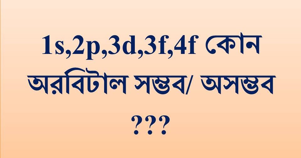রসায়নঃ 1s, 2s, 2p, 2d, 3d, 3f, 4f এর মধ্যে কোন অরবিটাল সম্ভব/অসম্ভব
