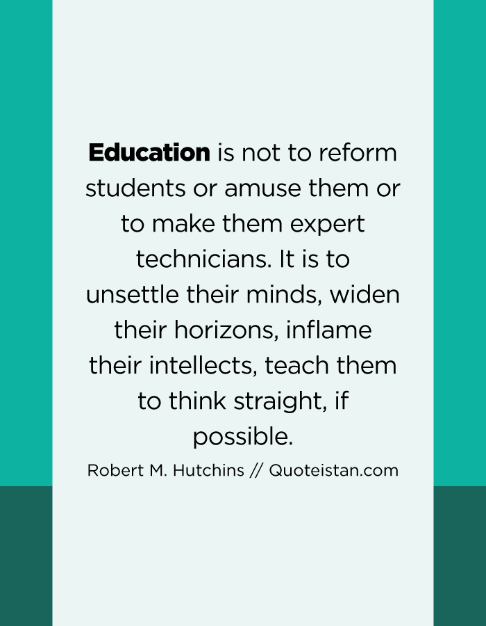 Education is not to reform students or amuse them or to make them expert technicians. It is to unsettle their minds, widen their horizons, inflame their intellects, teach them to think straight, if possible.