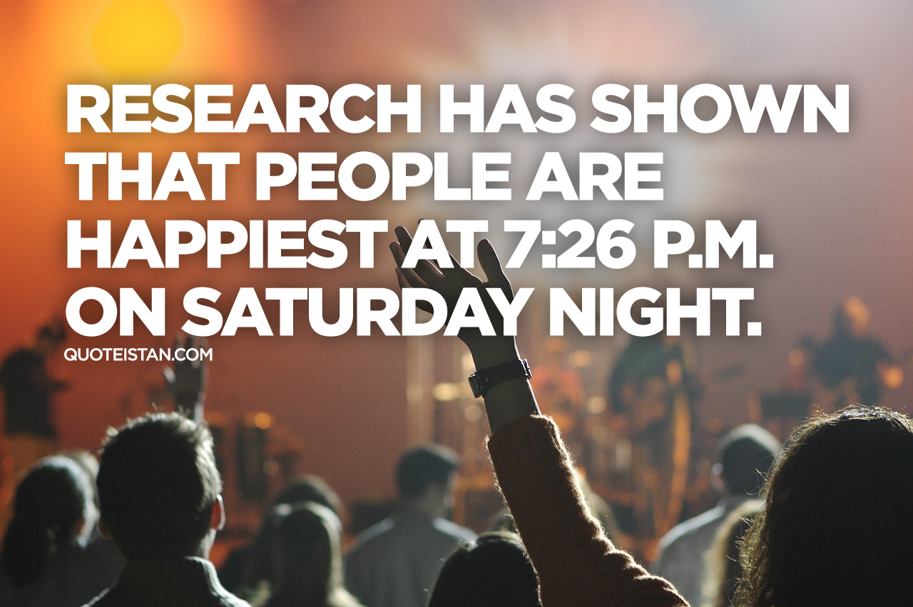 Research has shown that people are happiest at 7:26 p.m. on Saturday night.