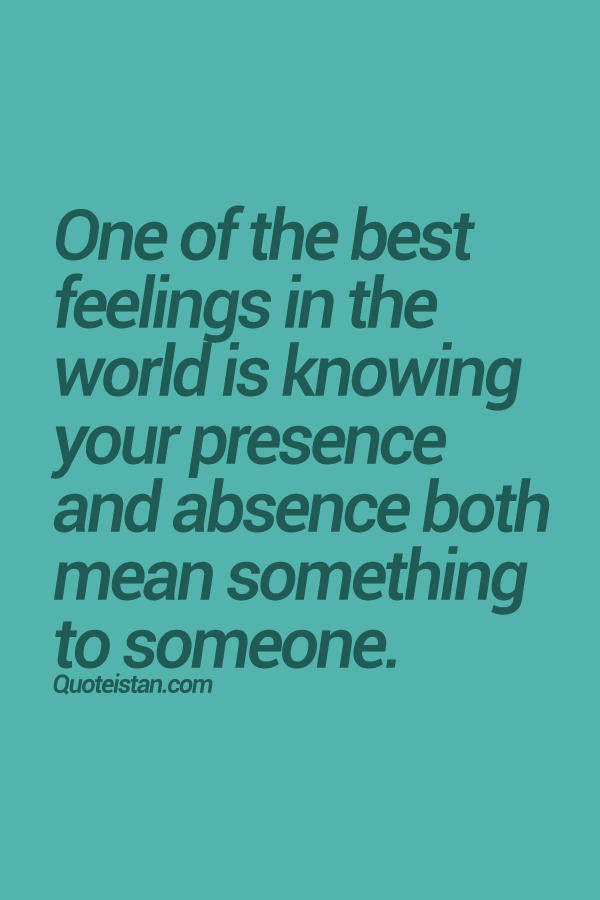 One of the best feelings in the world is knowing your presence and absence both mean something to someone.
