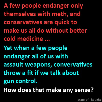 A few people endanger only themselves with meth, and conservatives are quick to make us all do without better cold medicine ... yet when a few people endanger all of us with assault weapons, conservatives throw a fit if we talk about gun control. How does that make any sense?