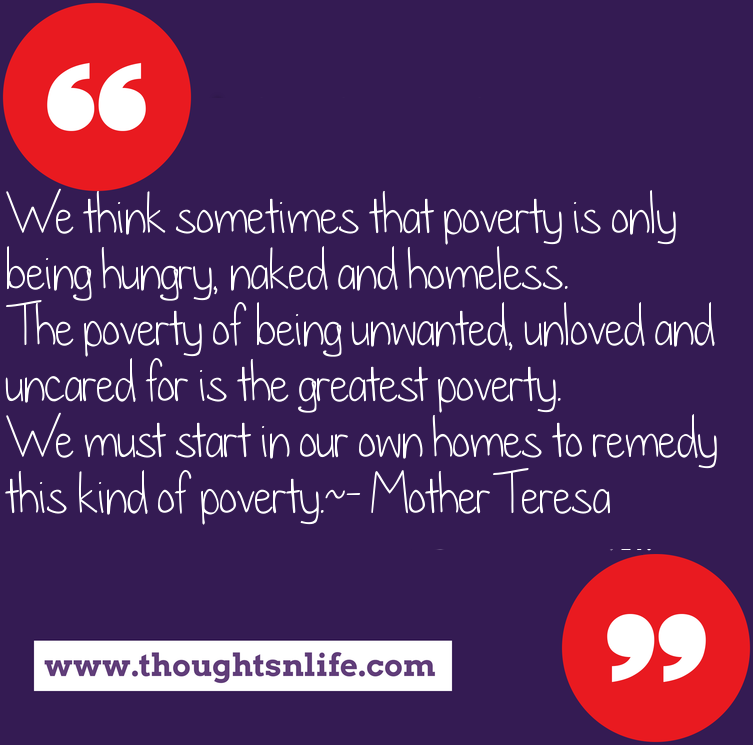 Thoughtsnlife.com : We think sometimes that poverty is only being hungry, naked and homeless. The poverty of being unwanted, unloved and uncared for is the greatest poverty. We must start in our own homes to remedy this kind of poverty. - Mother Teresa