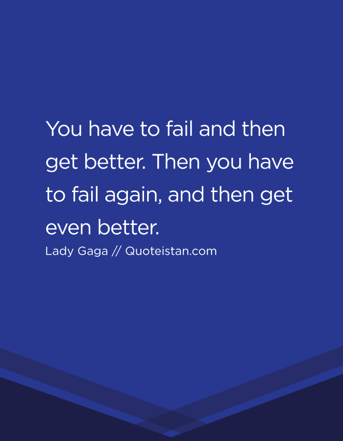 You have to fail and then get better. Then you have to fail again, and then get even better.