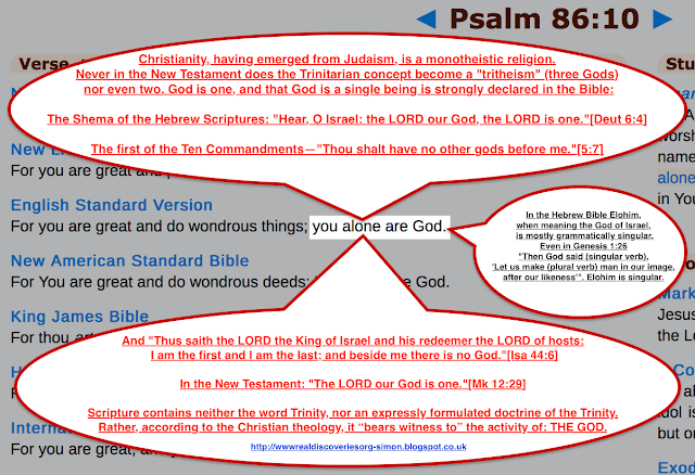 Psalm 86:10. Christianity, having emerged from Judaism, is a monotheistic religion. Never in the New Testament does the Trinitarian concept become a "tritheism" (three Gods) nor even two. God is one, and that God is a single being is strongly declared in the Bible. The TRINITY IS FALSE.